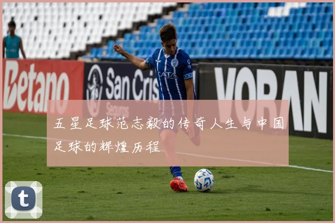 五星足球范志毅的传奇人生与中国足球的辉煌历程
