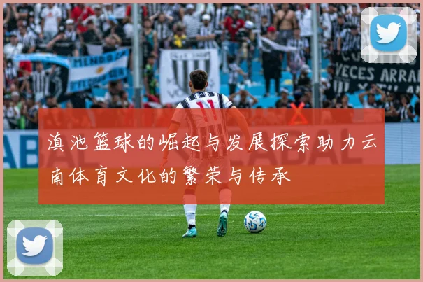 滇池篮球的崛起与发展探索助力云南体育文化的繁荣与传承